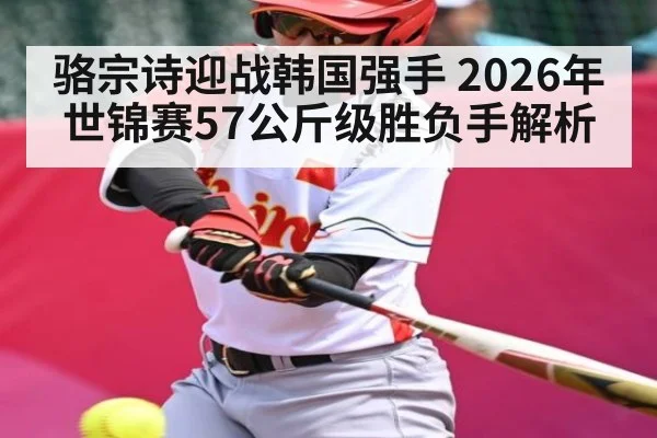 骆宗诗迎战韩国强手 2026年世锦赛57公斤级胜负手解析（kaiyun）