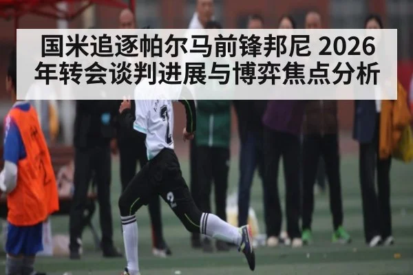 国米追逐帕尔马前锋邦尼 2026年转会谈判进展与博弈焦点分析（kaiyun）