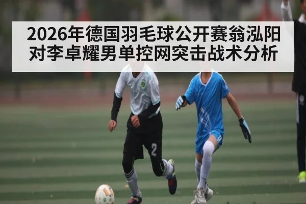 2026年德国羽毛球公开赛翁泓阳对李卓耀男单控网突击战术分析 - kaiyun